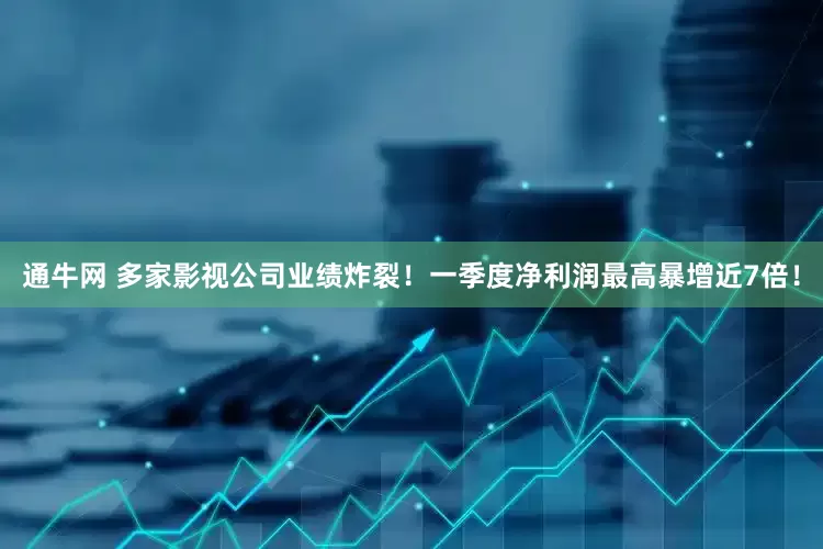 通牛网 多家影视公司业绩炸裂！一季度净利润最高暴增近7倍！
