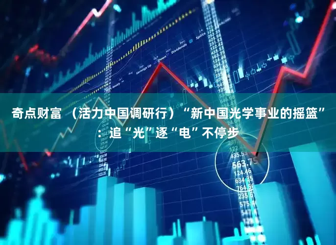 奇点财富 （活力中国调研行）“新中国光学事业的摇篮”：追“光”逐“电”不停步
