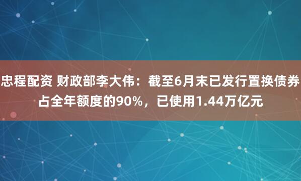 忠程配资 财政部李大伟：截至6月末已发行置换债券占全年额度的90%，已使用1.44万亿元