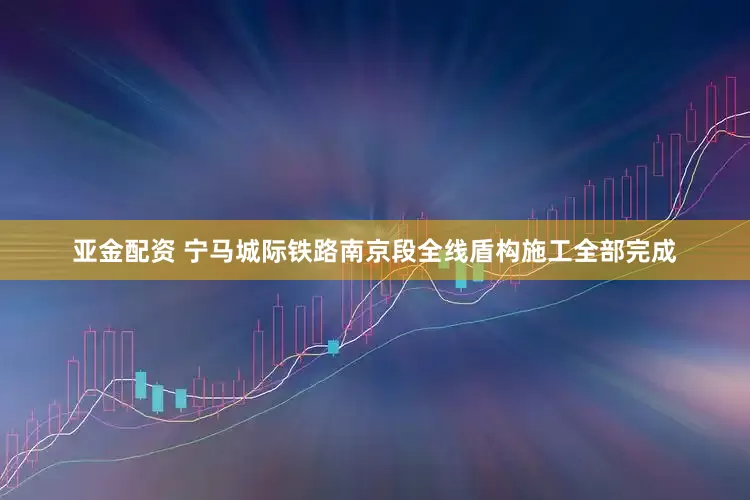 亚金配资 宁马城际铁路南京段全线盾构施工全部完成