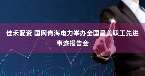 佳禾配资 国网青海电力举办全国最美职工先进事迹报告会