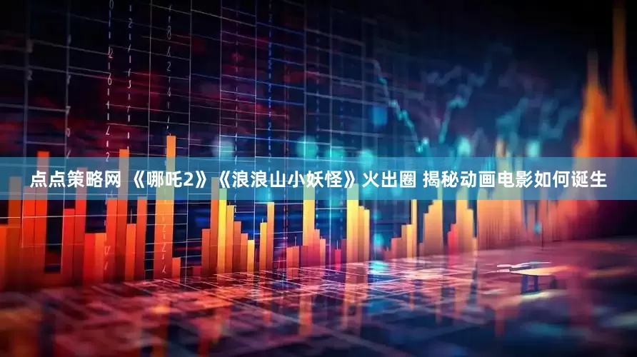 点点策略网 《哪吒2》《浪浪山小妖怪》火出圈 揭秘动画电影如何诞生