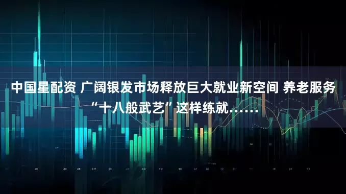 中国星配资 广阔银发市场释放巨大就业新空间 养老服务“十八般武艺”这样练就……