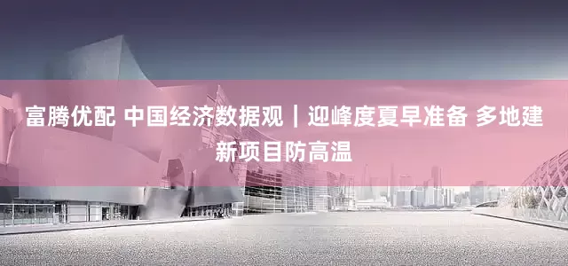 富腾优配 中国经济数据观｜迎峰度夏早准备 多地建新项目防高温