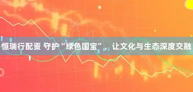 恒瑞行配资 守护“绿色国宝”，让文化与生态深度交融
