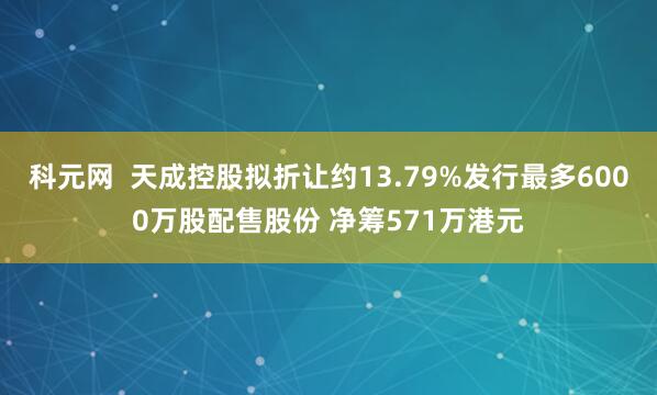 科元网  天成控股拟折让约13.79%发行最多6000万股配售股份 净筹571万港元