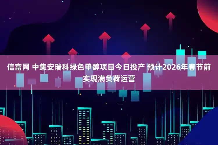 信富网 中集安瑞科绿色甲醇项目今日投产 预计2026年春节前实现满负荷运营