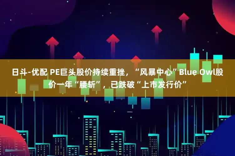 日斗-优配 PE巨头股价持续重挫，“风暴中心”Blue Owl股价一年“腰斩”，已跌破“上市发行价”