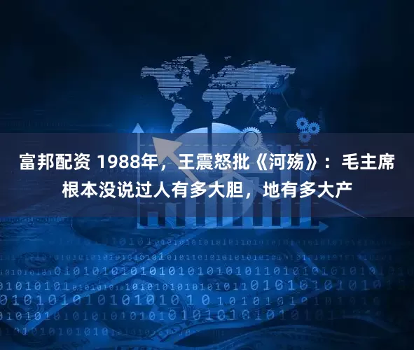 富邦配资 1988年，王震怒批《河殇》：毛主席根本没说过人有多大胆，地有多大产
