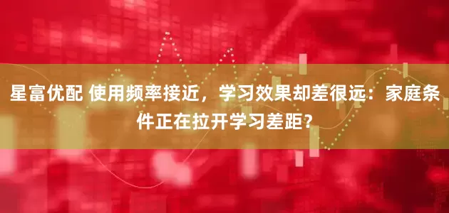 星富优配 使用频率接近，学习效果却差很远：家庭条件正在拉开学习差距？